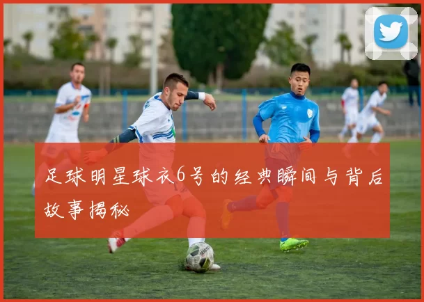 足球明星球衣6号的经典瞬间与背后故事揭秘