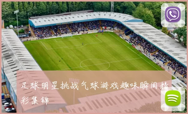 足球明星挑战气球游戏趣味瞬间精彩集锦