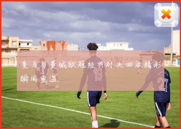 皇马与曼城欧冠经典对决回放精彩瞬间重温