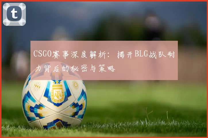 CSGO赛事深度解析：揭开BLG战队耐力背后的秘密与策略