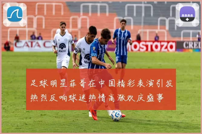 足球明星菲哥在中国精彩表演引发热烈反响球迷热情高涨欢庆盛事
