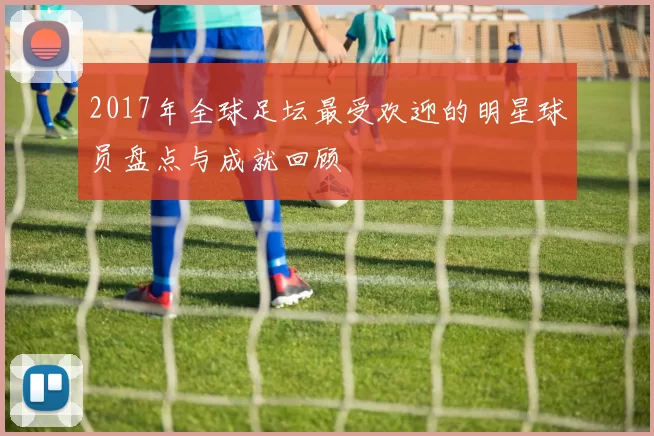 2017年全球足坛最受欢迎的明星球员盘点与成就回顾