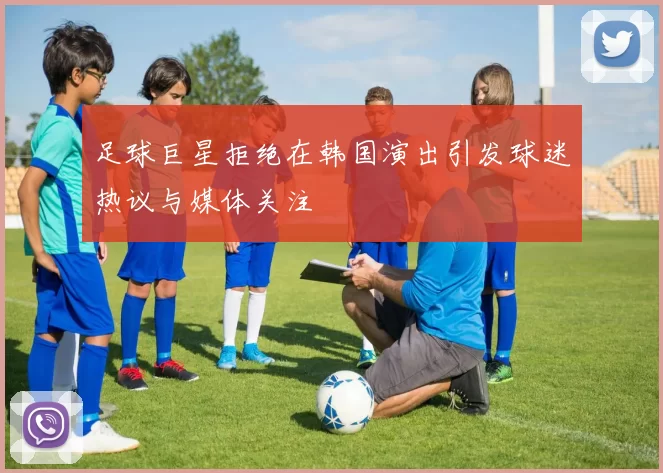 足球巨星拒绝在韩国演出引发球迷热议与媒体关注