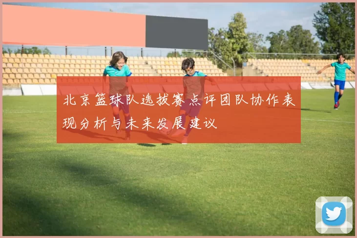 北京篮球队选拔赛点评团队协作表现分析与未来发展建议