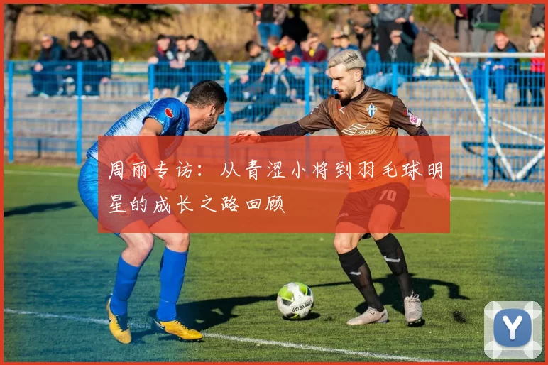 周丽专访：从青涩小将到羽毛球明星的成长之路回顾