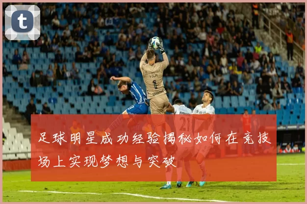 足球明星成功经验揭秘如何在竞技场上实现梦想与突破