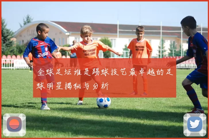 全球足坛谁是踢球技艺最卓越的足球明星揭秘与分析