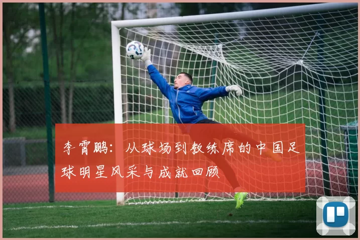 李霄鹏：从球场到教练席的中国足球明星风采与成就回顾