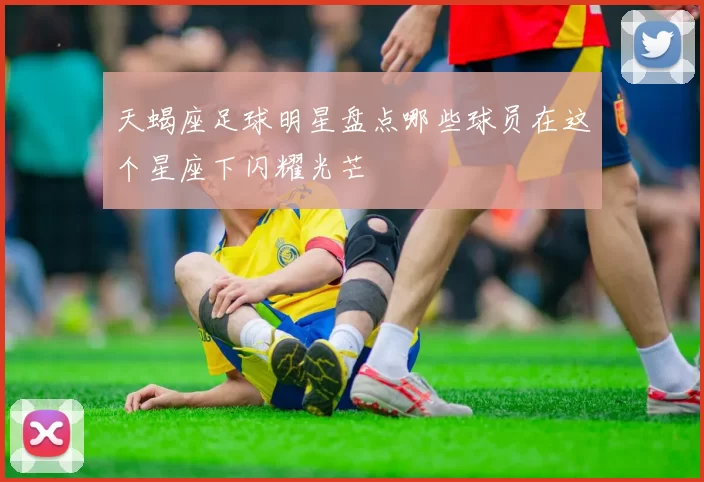 天蝎座足球明星盘点哪些球员在这个星座下闪耀光芒
