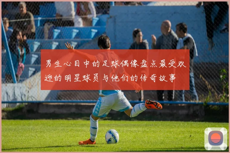 男生心目中的足球偶像盘点最受欢迎的明星球员与他们的传奇故事