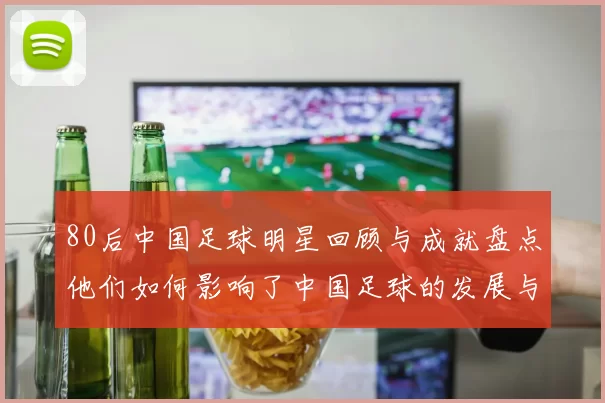 80后中国足球明星回顾与成就盘点他们如何影响了中国足球的发展与未来