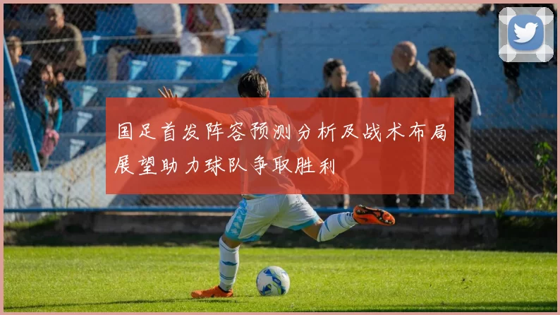 国足首发阵容预测分析及战术布局展望助力球队争取胜利