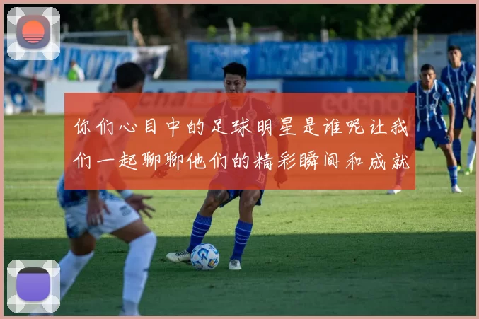 你们心目中的足球明星是谁呢让我们一起聊聊他们的精彩瞬间和成就