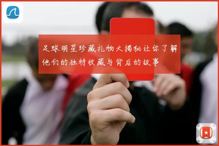 足球明星珍藏礼物大揭秘让你了解他们的独特收藏与背后的故事