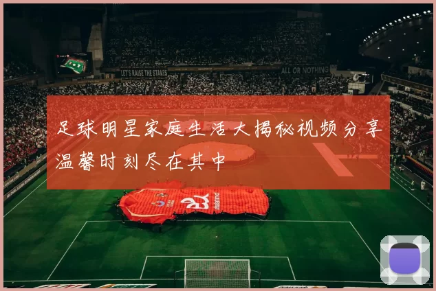 足球明星家庭生活大揭秘视频分享温馨时刻尽在其中