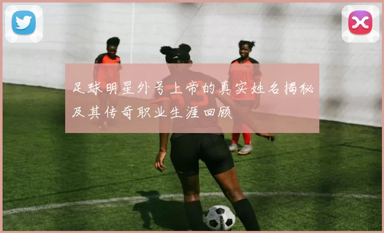 足球明星外号上帝的真实姓名揭秘及其传奇职业生涯回顾