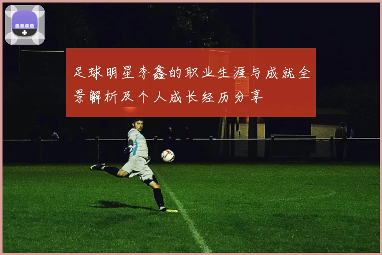 足球明星李鑫的职业生涯与成就全景解析及个人成长经历分享