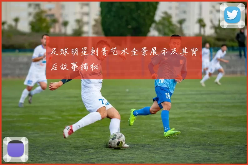足球明星刺青艺术全景展示及其背后故事揭秘
