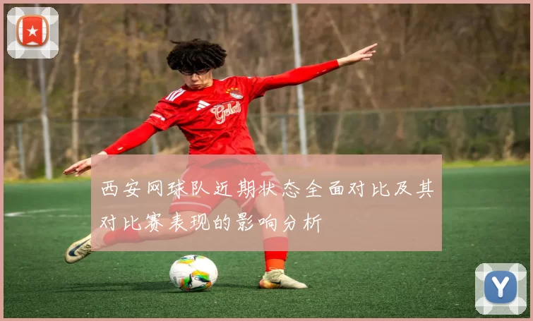 西安网球队近期状态全面对比及其对比赛表现的影响分析