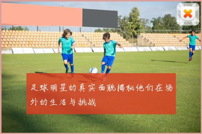足球明星的真实面貌揭秘他们在场外的生活与挑战