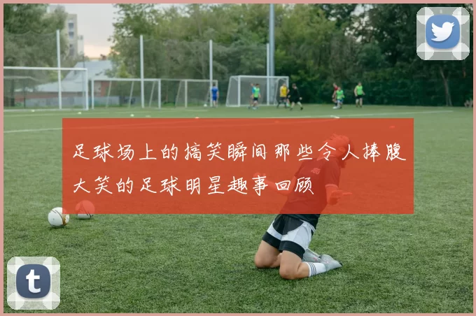 足球场上的搞笑瞬间那些令人捧腹大笑的足球明星趣事回顾