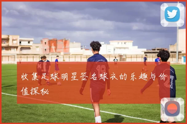 收集足球明星签名球衣的乐趣与价值探秘