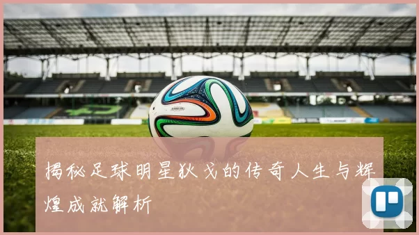 揭秘足球明星狄戈的传奇人生与辉煌成就解析