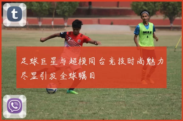 足球巨星与超模同台竞技时尚魅力尽显引发全球瞩目