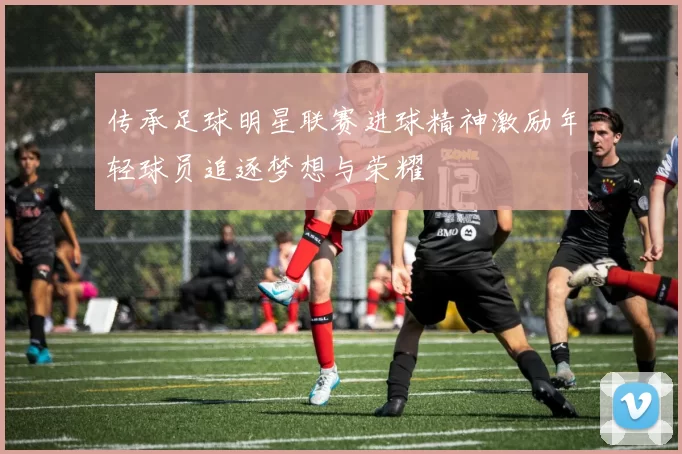 传承足球明星联赛进球精神激励年轻球员追逐梦想与荣耀