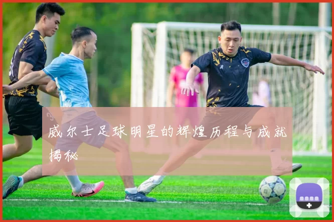 威尔士足球明星的辉煌历程与成就揭秘