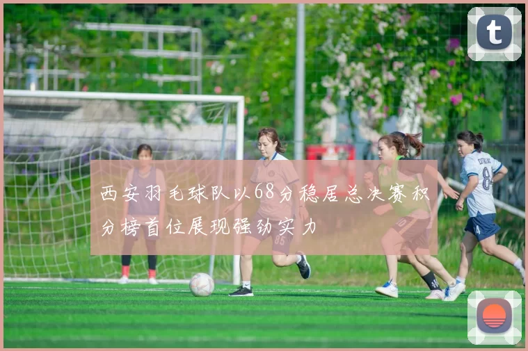 西安羽毛球队以68分稳居总决赛积分榜首位展现强劲实力