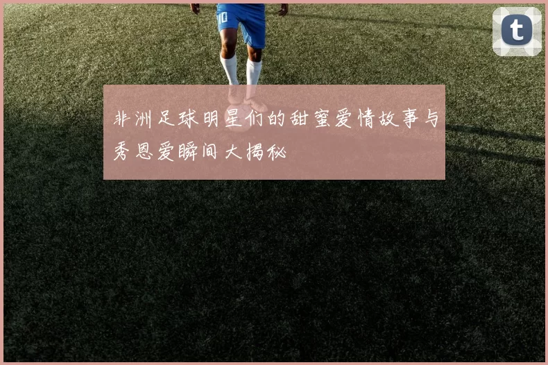 非洲足球明星们的甜蜜爱情故事与秀恩爱瞬间大揭秘