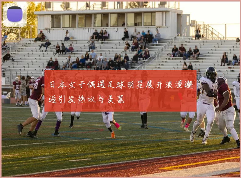 日本女子偶遇足球明星展开浪漫邂逅引发热议与羡慕