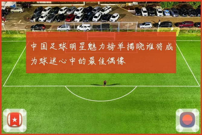 中国足球明星魅力榜单揭晓谁将成为球迷心中的最佳偶像