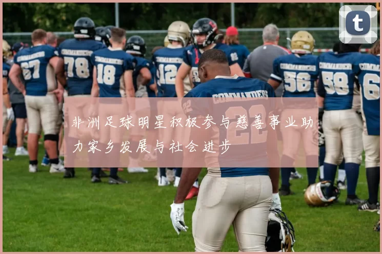 非洲足球明星积极参与慈善事业助力家乡发展与社会进步