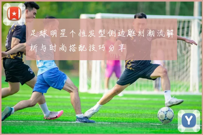 足球明星个性发型侧边雕刻潮流解析与时尚搭配技巧分享