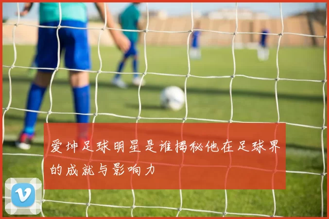爱坤足球明星是谁揭秘他在足球界的成就与影响力