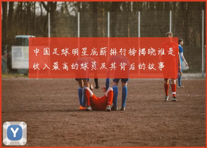 中国足球明星底薪排行榜揭晓谁是收入最高的球员及其背后的故事