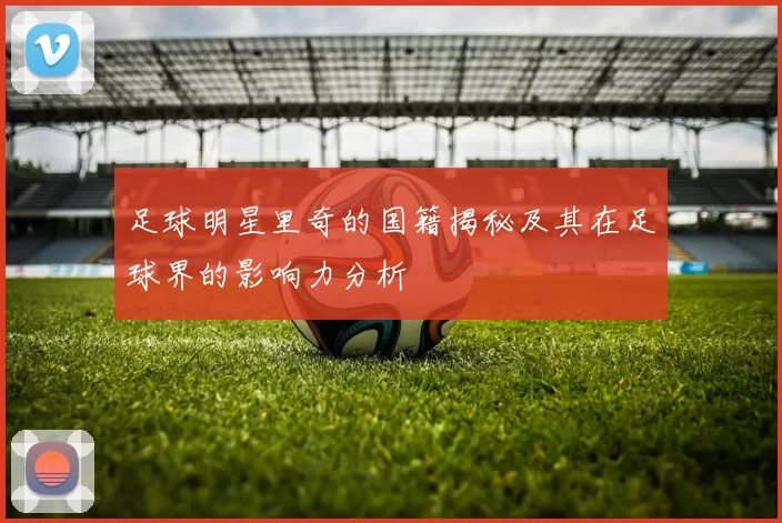 足球明星里奇的国籍揭秘及其在足球界的影响力分析