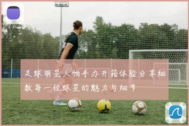 足球明星人物手办开箱体验分享细数每一位球星的魅力与细节