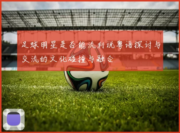 足球明星是否能流利说粤语探讨与交流的文化碰撞与融合