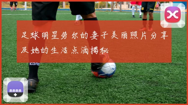 足球明星劳尔的妻子美丽照片分享及她的生活点滴揭秘