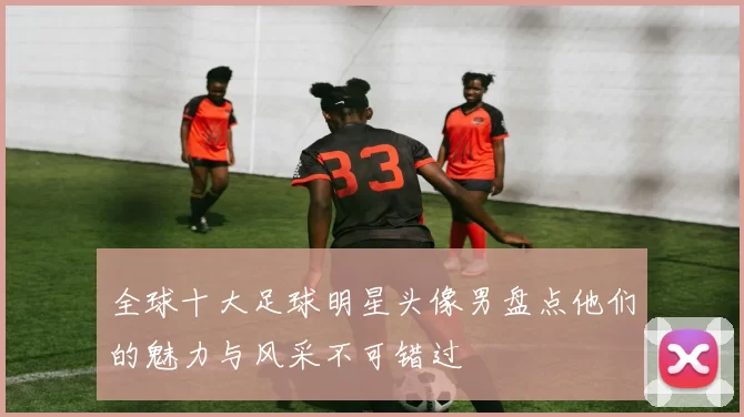 全球十大足球明星头像男盘点他们的魅力与风采不可错过