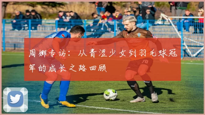 周娜专访：从青涩少女到羽毛球冠军的成长之路回顾