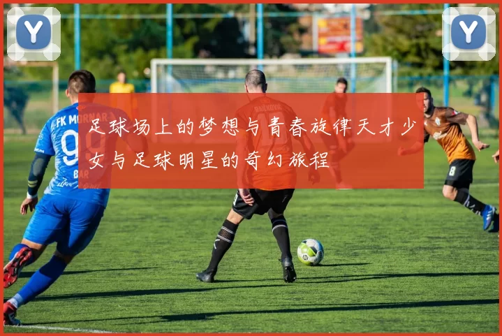 足球场上的梦想与青春旋律天才少女与足球明星的奇幻旅程