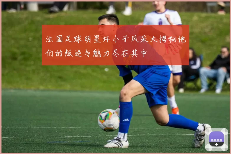 法国足球明星坏小子风采大揭秘他们的叛逆与魅力尽在其中