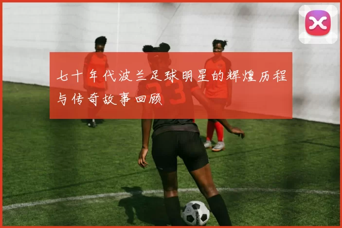 七十年代波兰足球明星的辉煌历程与传奇故事回顾