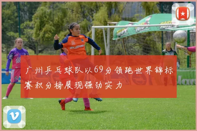 广州乒乓球队以69分领跑世界锦标赛积分榜展现强劲实力