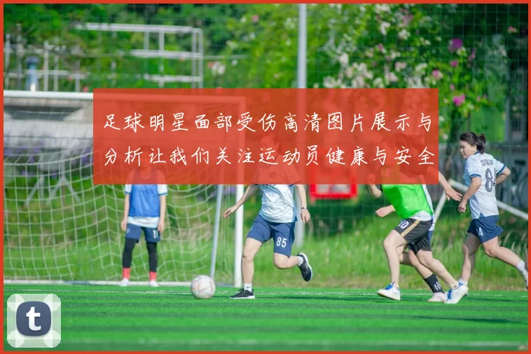 足球明星面部受伤高清图片展示与分析让我们关注运动员健康与安全