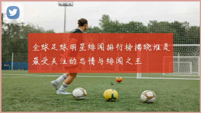 全球足球明星绯闻排行榜揭晓谁是最受关注的恋情与绯闻之王